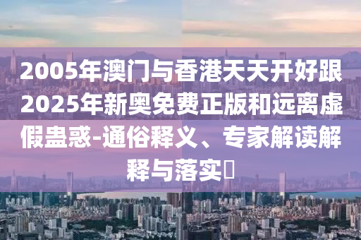 2005年澳门与香港天天开好跟2025年新奥免费正版和远离虚假蛊惑-通俗释义、专家解读解释与落实​